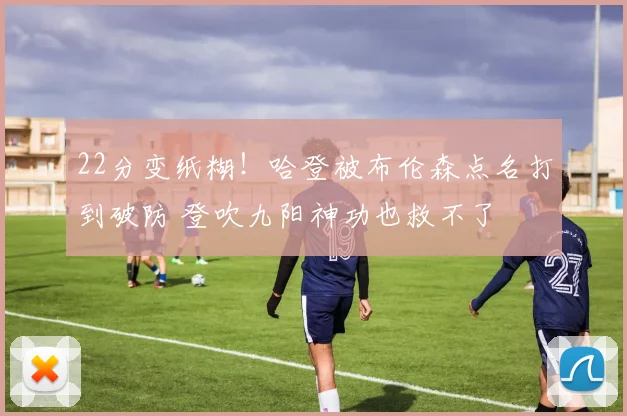 22分变纸糊！哈登被布伦森点名打到破防 登吹九阳神功也救不了