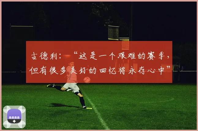 古德利：“这是一个艰难的赛季，但有很多美好的回忆将永存心中”