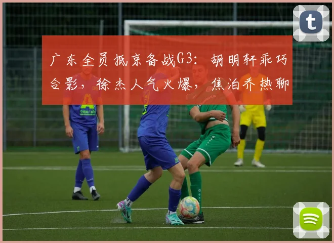 广东全员抵京备战G3：胡明轩乖巧合影，徐杰人气火爆，焦泊乔热聊