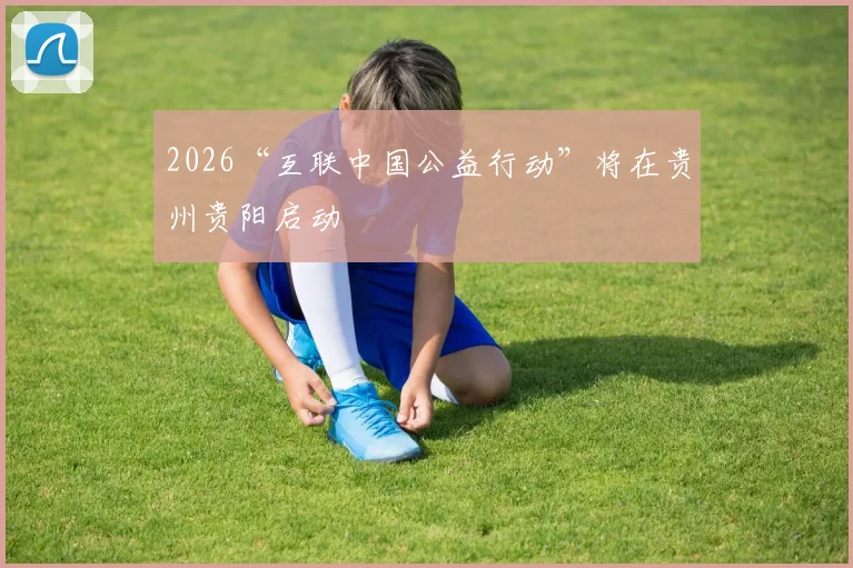 2026“互联中国公益行动”将在贵州贵阳启动