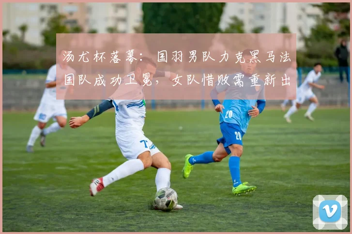 汤尤杯落幕：国羽男队力克黑马法国队成功卫冕，女队惜败需重新出发