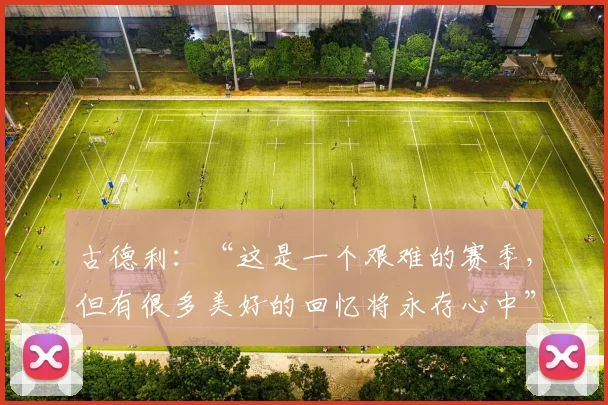 古德利：“这是一个艰难的赛季，但有很多美好的回忆将永存心中”