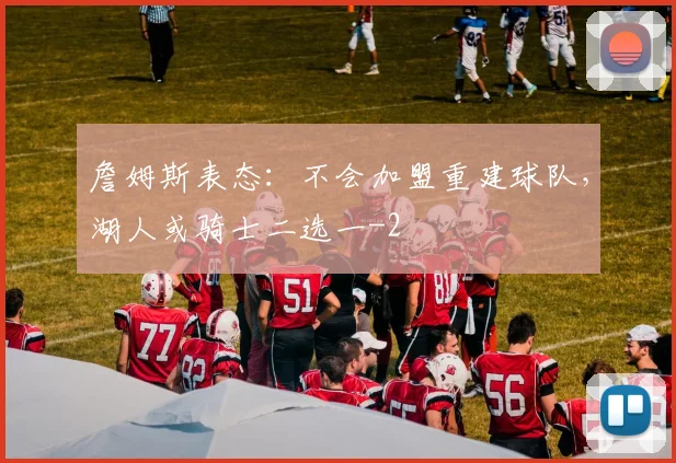 詹姆斯表态：不会加盟重建球队，湖人或骑士二选一