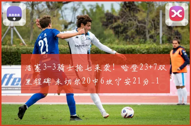 活塞3-3骑士抢七来袭！哈登23+7双里程碑 米切尔20中6坎宁安21分_1