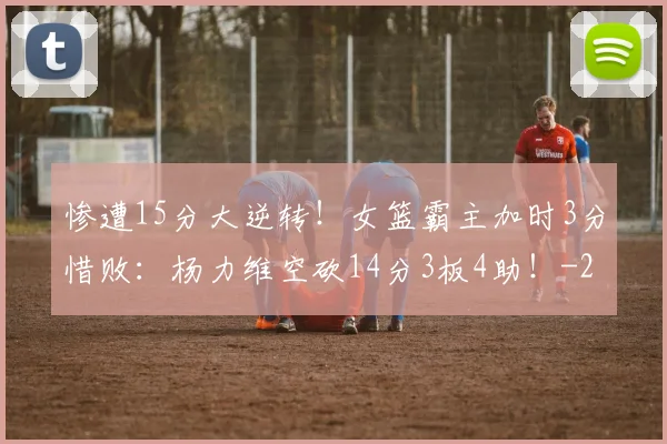 惨遭15分大逆转！女篮霸主加时3分惜败：杨力维空砍14分3板4助！