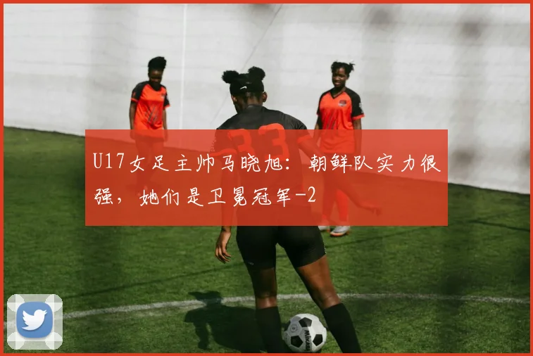 U17女足主帅马晓旭：朝鲜队实力很强，她们是卫冕冠军