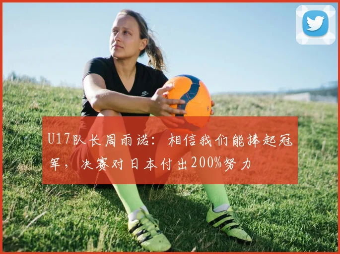 U17队长周雨诺：相信我们能捧起冠军，决赛对日本付出200%努力