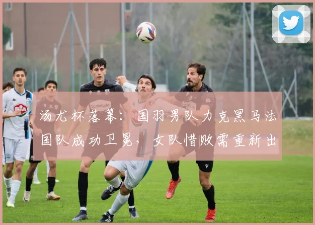 汤尤杯落幕：国羽男队力克黑马法国队成功卫冕，女队惜败需重新出发