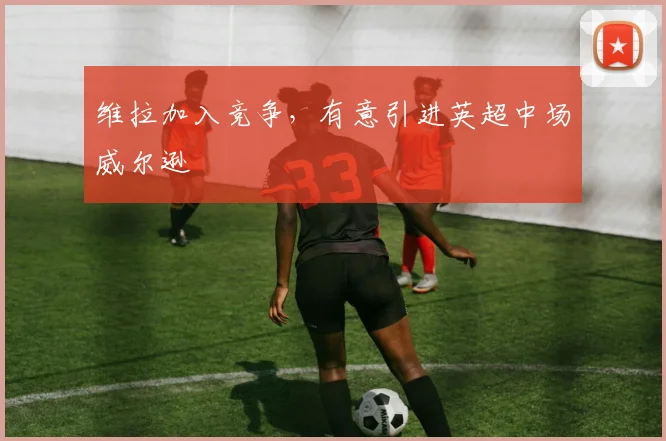 维拉加入竞争，有意引进英超中场威尔逊
