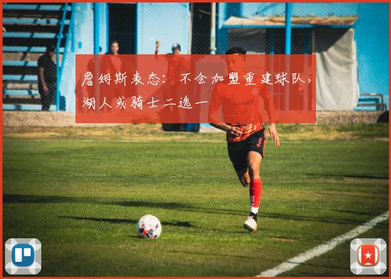 詹姆斯表态：不会加盟重建球队，湖人或骑士二选一