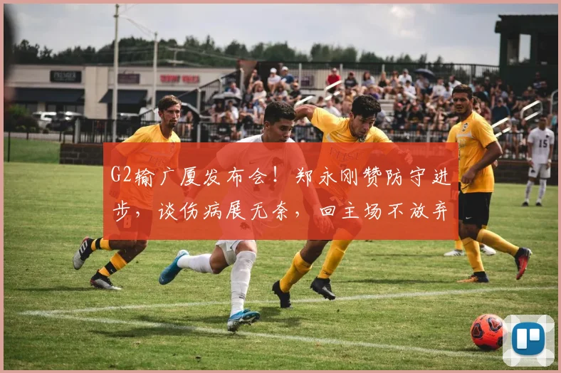 G2输广厦发布会！郑永刚赞防守进步，谈伤病展无奈，回主场不放弃