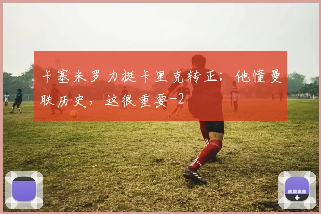 卡塞米罗力挺卡里克转正：他懂曼联历史，这很重要