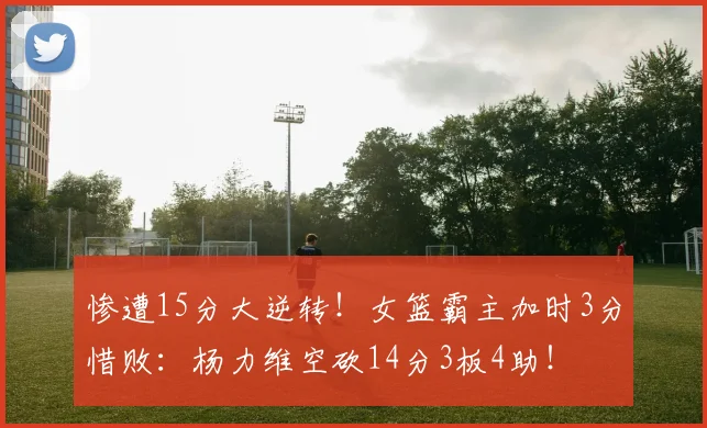 惨遭15分大逆转！女篮霸主加时3分惜败：杨力维空砍14分3板4助！
