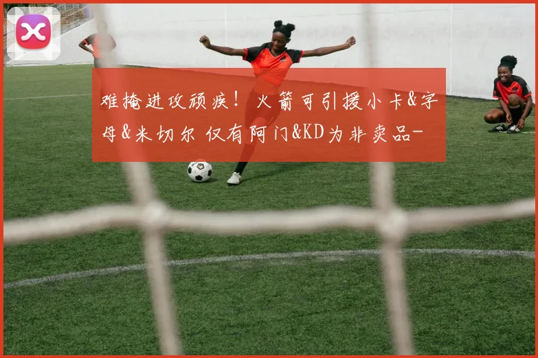难掩进攻顽疾！火箭可引援小卡&字母&米切尔 仅有阿门&KD为非卖品