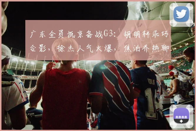 广东全员抵京备战G3：胡明轩乖巧合影，徐杰人气火爆，焦泊乔热聊