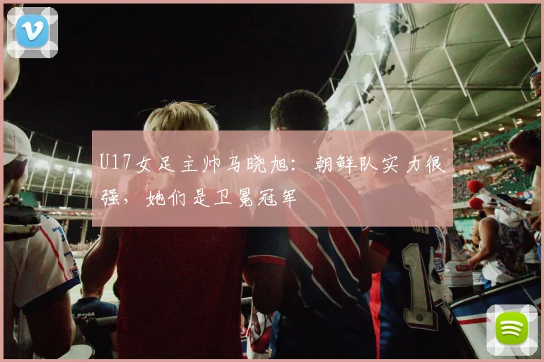 U17女足主帅马晓旭：朝鲜队实力很强，她们是卫冕冠军