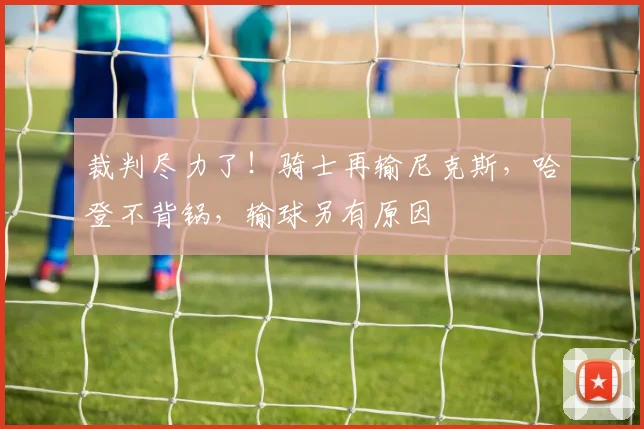 裁判尽力了！骑士再输尼克斯，哈登不背锅，输球另有原因