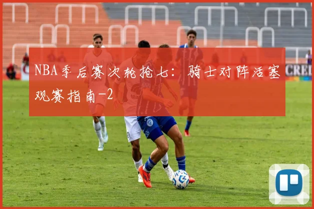 NBA季后赛次轮抢七：骑士对阵活塞观赛指南