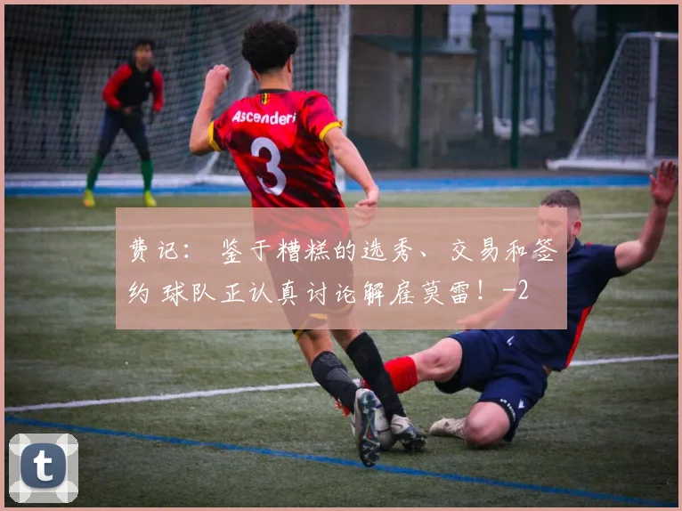 费记： 鉴于糟糕的选秀、交易和签约 球队正认真讨论解雇莫雷！