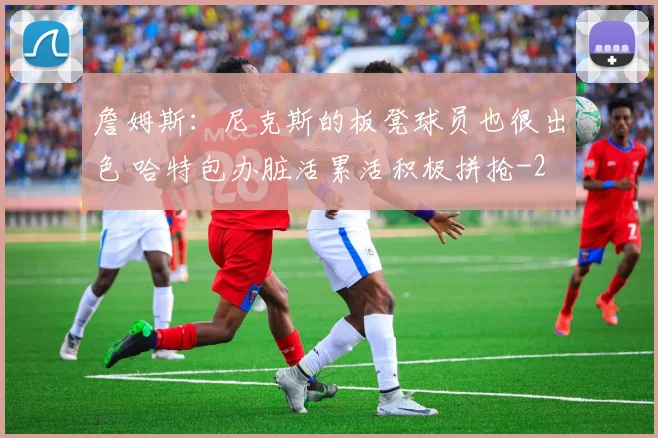 詹姆斯：尼克斯的板凳球员也很出色 哈特包办脏活累活积极拼抢