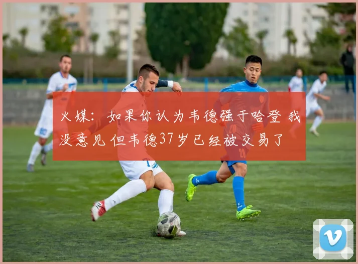 火媒：如果你认为韦德强于哈登 我没意见 但韦德37岁已经被交易了
