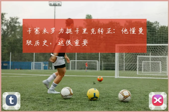 卡塞米罗力挺卡里克转正：他懂曼联历史，这很重要
