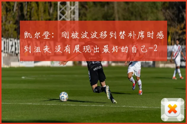 凯尔登：刚被波波移到替补席时感到沮丧 没有展现出最好的自己
