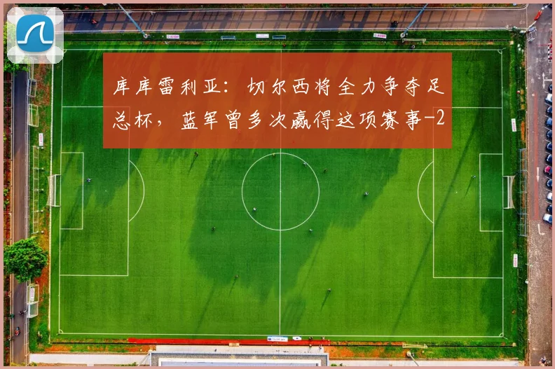 库库雷利亚：切尔西将全力争夺足总杯，蓝军曾多次赢得这项赛事