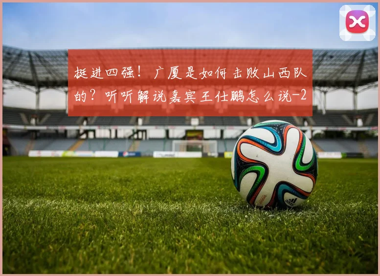 挺进四强！广厦是如何击败山西队的？听听解说嘉宾王仕鹏怎么说