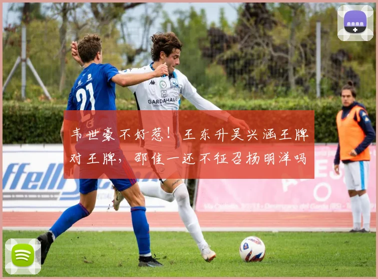 韦世豪不好惹！王东升吴兴涵王牌对王牌，邵佳一还不征召杨明洋吗_网易订阅