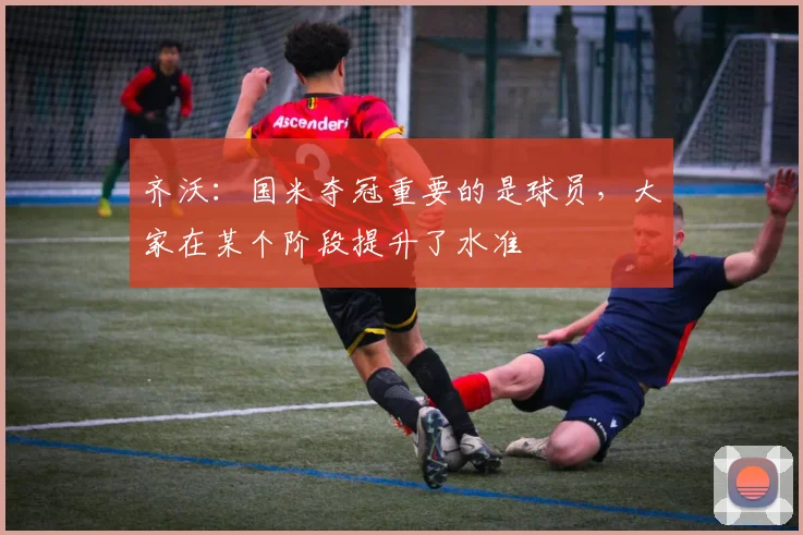 齐沃：国米夺冠重要的是球员，大家在某个阶段提升了水准