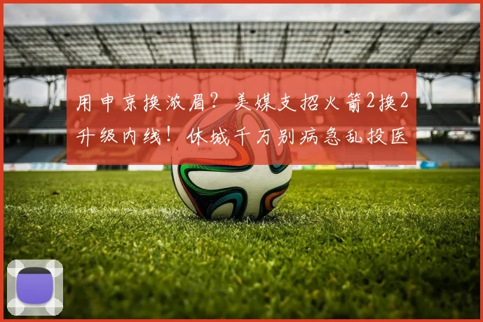 用申京换浓眉？美媒支招火箭2换2升级内线！休城千万别病急乱投医