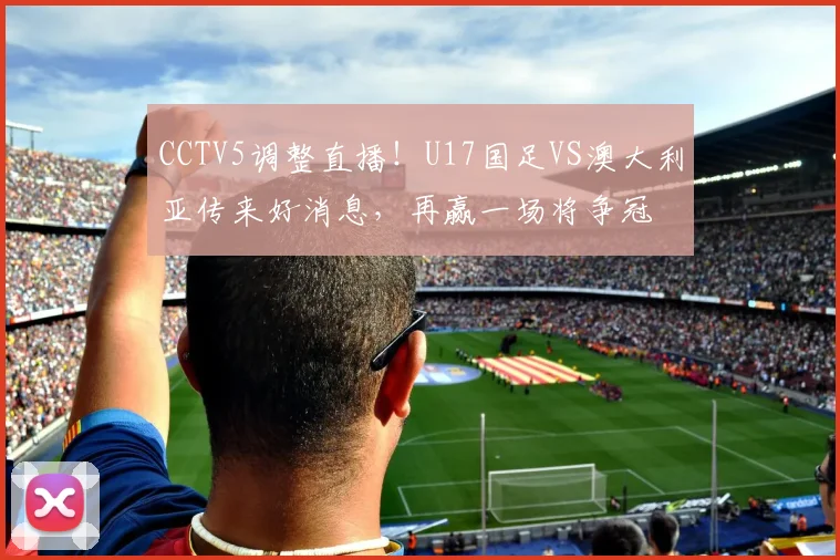 CCTV5调整直播！U17国足VS澳大利亚传来好消息，再赢一场将争冠