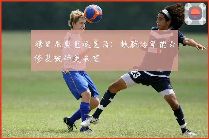 穆里尼奥重返皇马：铁腕治军能否修复破碎更衣室
