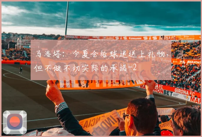 马洛塔：今夏会给球迷送上礼物，但不做不切实际的承诺