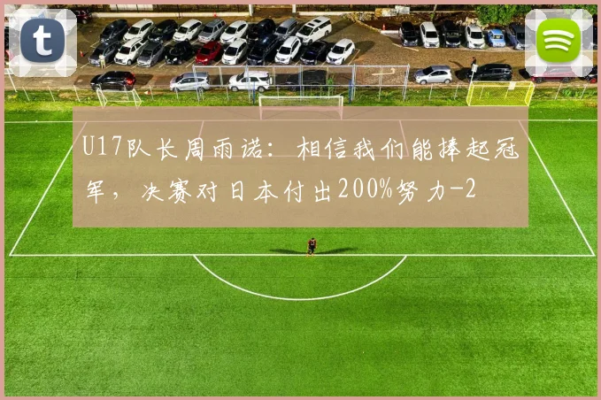 U17队长周雨诺：相信我们能捧起冠军，决赛对日本付出200%努力
