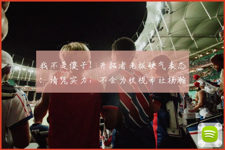 我不是傻子！开拓者老板硬气表态：请凭实力，不会为收视率让杨瀚森上场