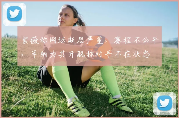 紫薇称网坛断层严重，赛程不公平，辛纳为其开脱称对手不在状态