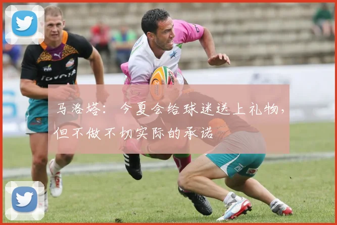马洛塔：今夏会给球迷送上礼物，但不做不切实际的承诺