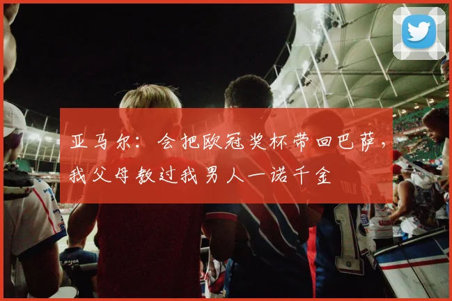 亚马尔：会把欧冠奖杯带回巴萨，我父母教过我男人一诺千金