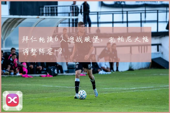 拜仁轮换6人迎战狼堡，孔帕尼大幅调整阵容
