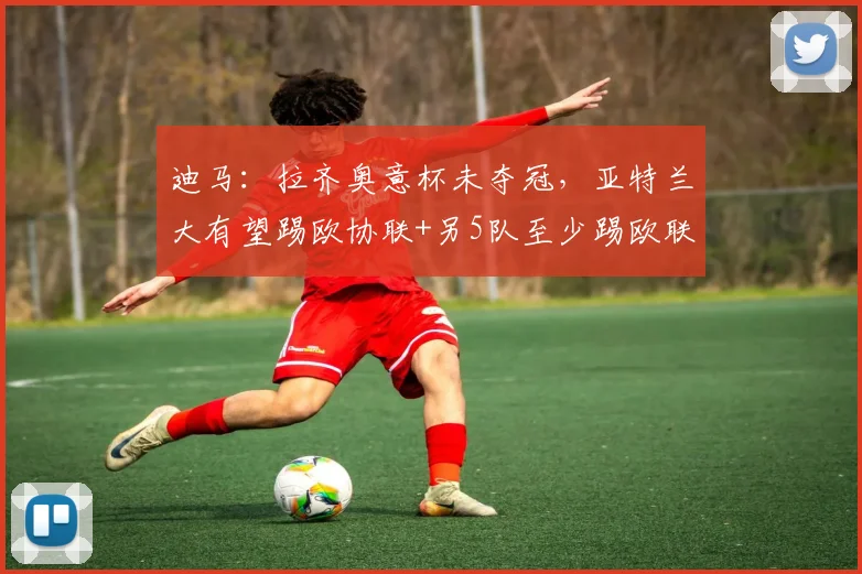迪马：拉齐奥意杯未夺冠，亚特兰大有望踢欧协联+另5队至少踢欧联