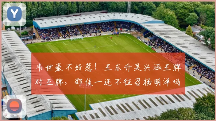 韦世豪不好惹！王东升吴兴涵王牌对王牌，邵佳一还不征召杨明洋吗_网易订阅