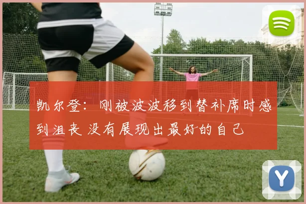 凯尔登：刚被波波移到替补席时感到沮丧 没有展现出最好的自己