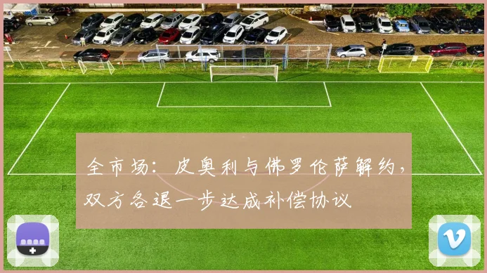 全市场：皮奥利与佛罗伦萨解约，双方各退一步达成补偿协议