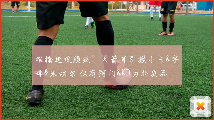 难掩进攻顽疾！火箭可引援小卡&字母&米切尔 仅有阿门&KD为非卖品