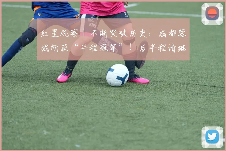 红星观察｜不断突破历史，成都蓉城斩获“半程冠军”！后半程请继续雄起