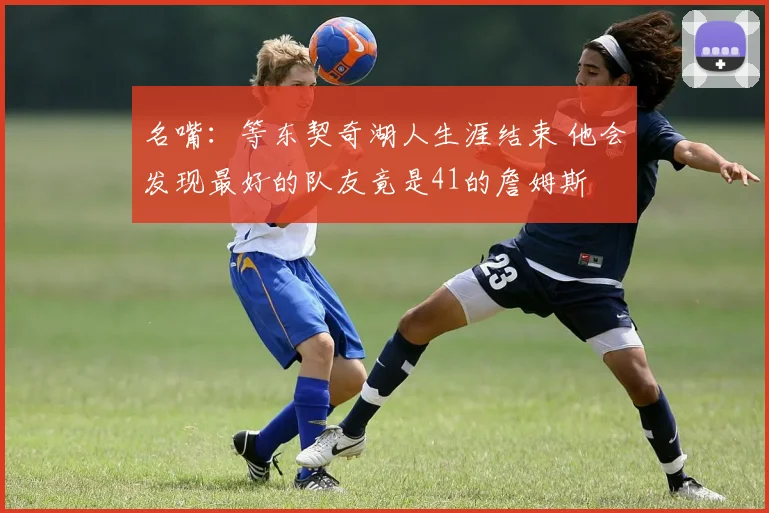 名嘴：等东契奇湖人生涯结束 他会发现最好的队友竟是41的詹姆斯