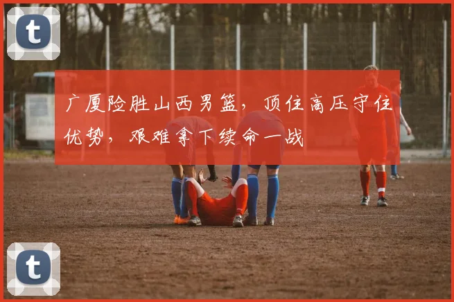 广厦险胜山西男篮，顶住高压守住优势，艰难拿下续命一战