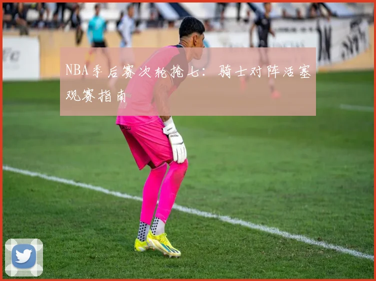 NBA季后赛次轮抢七：骑士对阵活塞观赛指南